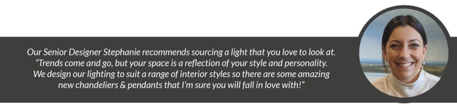 Our Senior Designer Stephanie recommends sourcing a light that you love to look at. “Trends come and go, but your space is a reflection of your style and personality. We design our lighting to suit a range of interior styles so there are some amazing new chandeliers & pendants that I’m sure you will fall in love with!”