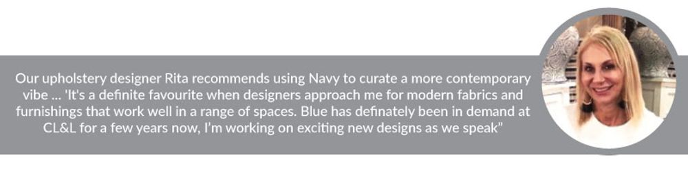 Our upholstery designer Rita recommends using Navy to curate a more contemporary vibe ... 'It's a definite favourite when designers approach me for modern fabrics and furnishings that work well in a range of spaces. Blue has definately been in demand at CL&L for a few years now, I’m working on exciting new designs as we speak”